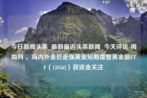 今日新闻头条_最新最近头条新闻_今天评论-闽南网 ，海内外金价走强黄金短期盘整黄金股ETF（159562）获资金关注