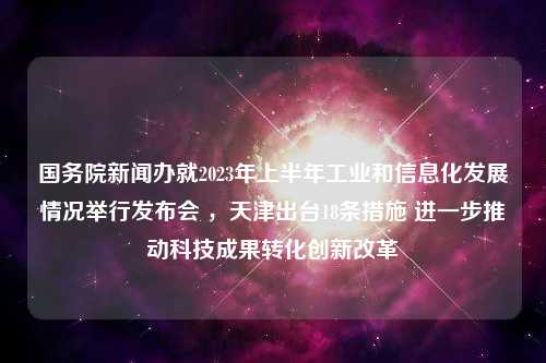 国务院新闻办就2023年上半年工业和信息化发展情况举行发布会 ，天津出台18条措施 进一步推动科技成果转化创新改革