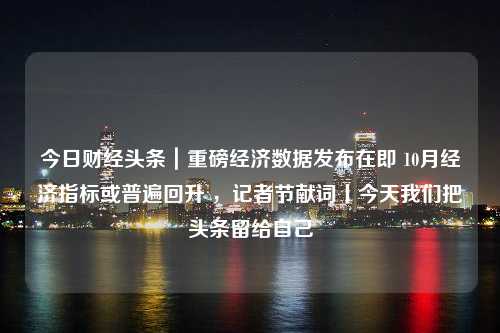 今日财经头条｜重磅经济数据发布在即 10月经济指标或普遍回升 ，记者节献词丨今天我们把头条留给自己