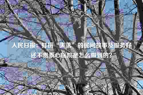 人民日报：打捞“失落”的民间故事及服务好还不贵泰心医院是怎么做到的？