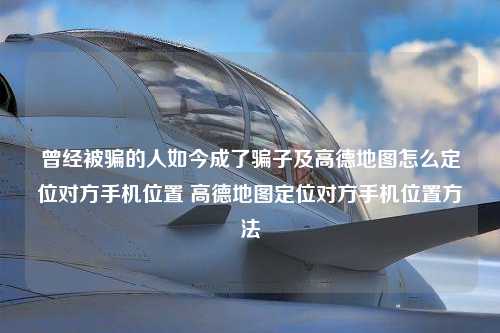 曾经被骗的人如今成了骗子及高德地图怎么定位对方手机位置 高德地图定位对方手机位置方法