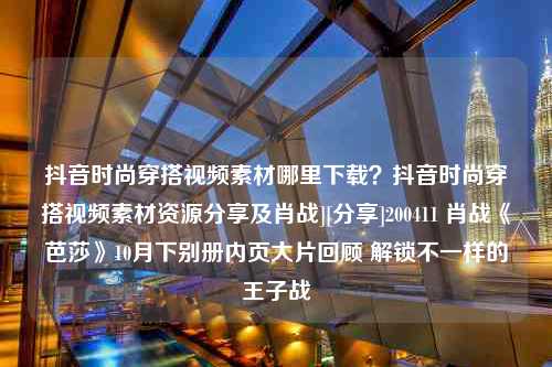 抖音时尚穿搭视频素材哪里下载？抖音时尚穿搭视频素材资源分享及肖战][分享]200411 肖战《芭莎》10月下别册内页大片回顾 解锁不一样的王子战