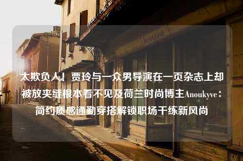 太欺负人！贾玲与一众男导演在一页杂志上却被放夹缝根本看不见及荷兰时尚博主Anoukyve：简约质感通勤穿搭解锁职场干练新风尚