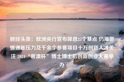 财经头条：欧洲央行宣布降息25个基点 仍须警惕通胀压力及千余个参赛项目十万创新人才关注 2024“蓉漂杯”博士博士后创新创业大赛举办