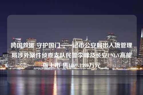 跨国救援 守护国门——记市公安局出入境管理局涉外案件侦查支队民警李峰及长安UNI-V高能版上市 售1169-1399万元