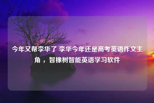 今年又帮李华了 李华今年还是高考英语作文主角 ，智橡树智能英语学习软件