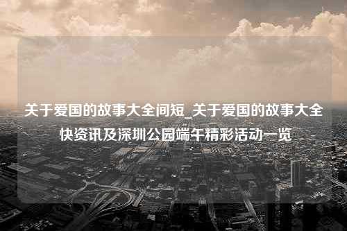 关于爱国的故事大全间短_关于爱国的故事大全 快资讯及深圳公园端午精彩活动一览