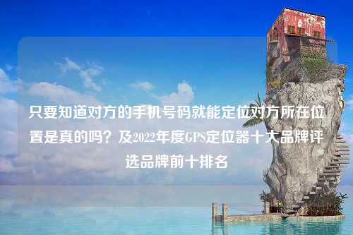 只要知道对方的手机号码就能定位对方所在位置是真的吗？及2022年度GPS定位器十大品牌评选品牌前十排名