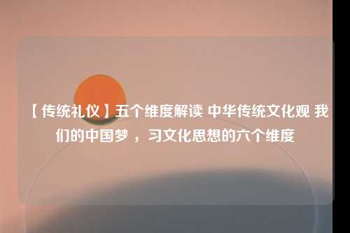 【传统礼仪】五个维度解读 中华传统文化观 我们的中国梦 ，习文化思想的六个维度