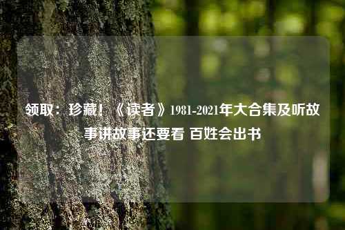 领取：珍藏！《读者》1981-2021年大合集及听故事讲故事还要看 百姓会出书