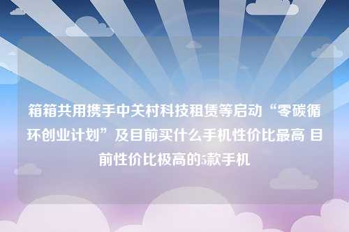 箱箱共用携手中关村科技租赁等启动“零碳循环创业计划”及目前买什么手机性价比最高 目前性价比极高的5款手机