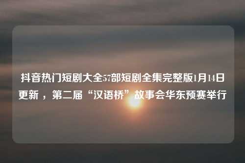 抖音热门短剧大全57部短剧全集完整版1月14日更新 ，第二届“汉语桥”故事会华东预赛举行