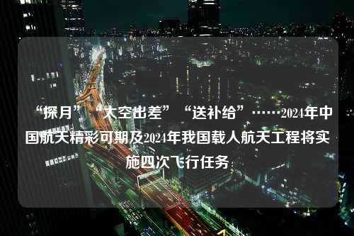 “探月”“太空出差”“送补给”……2024年中国航天精彩可期及2024年我国载人航天工程将实施四次飞行任务