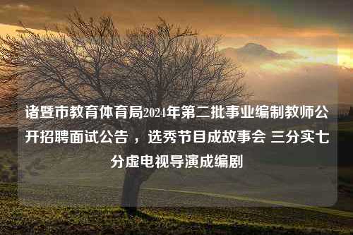 诸暨市教育体育局2024年第二批事业编制教师公开招聘面试公告 ，选秀节目成故事会 三分实七分虚电视导演成编剧