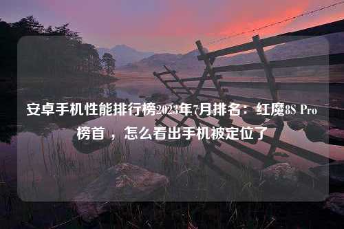 安卓手机性能排行榜2023年7月排名：红魔8S Pro榜首 ，怎么看出手机被定位了