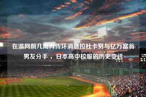 在温网前几周再传坏消息拉杜卡努与亿万富翁男友分手 ，日本高中校服的历史变迁