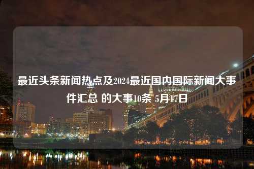 最近头条新闻热点及2024最近国内国际新闻大事件汇总 的大事10条 5月17日