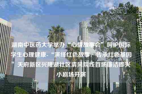 湖南中医药大学举办“心情故事会”呵护国际学生心理健康-“演绎红色故事·传承红色基因”天府新区兴隆湖社区清风院线首场廉洁即兴小剧场开演