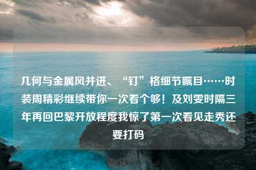 几何与金属风并进、“钉”格细节瞩目……时装周精彩继续带你一次看个够！及刘雯时隔三年再回巴黎开放程度我惊了第一次看见走秀还要打码