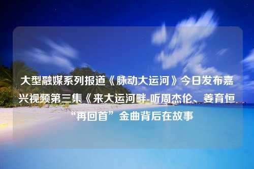 大型融媒系列报道《脉动大运河》今日发布嘉兴视频第三集《来大运河畔-听周杰伦、姜育恒“再回首”金曲背后在故事