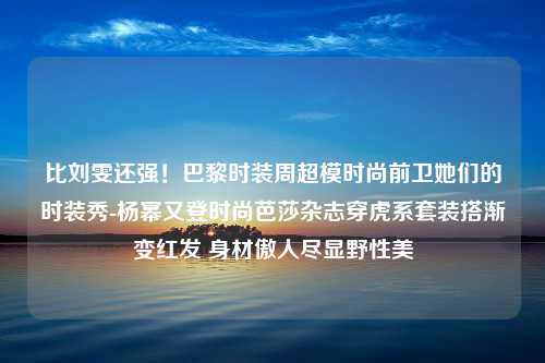 比刘雯还强！巴黎时装周超模时尚前卫她们的时装秀-杨幂又登时尚芭莎杂志穿虎系套装搭渐变红发 身材傲人尽显野性美