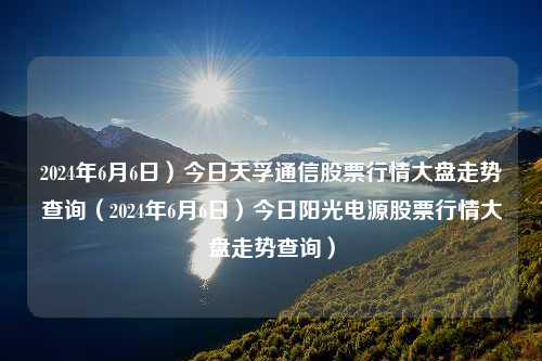 2024年6月6日）今日天孚通信股票行情大盘走势查询（2024年6月6日）今日阳光电源股票行情大盘走势查询）