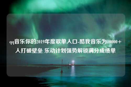 qq音乐你的2019年度歌单入口-酷我音乐为10000+人打破壁垒 乐动计划强势解锁满分成绩单