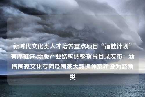 新时代文化类人才培养重点项目“福娃计划”有序推进-新版产业结构调整指导目录发布：新增国家文化专网及国家大数据体系建设为鼓励类