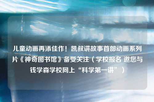 儿童动画再添佳作！凯叔讲故事首部动画系列片《神奇图书馆》备受关注（学校报名 邀您与钱学森学校同上“科学第一讲”）