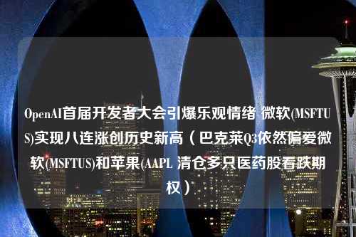 OpenAI首届开发者大会引爆乐观情绪 微软(MSFTUS)实现八连涨创历史新高（巴克莱Q3依然偏爱微软(MSFTUS)和苹果(AAPL 清仓多只医药股看跌期权）