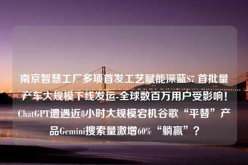 南京智慧工厂多项首发工艺赋能深蓝S7 首批量产车大规模下线发运-全球数百万用户受影响！ChatGPT遭遇近8小时大规模宕机谷歌“平替”产品Gemini搜索量激增60%“躺赢”？