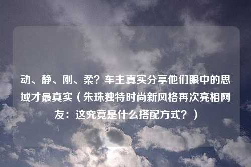 动、静、刚、柔？车主真实分享他们眼中的思域才最真实（朱珠独特时尚新风格再次亮相网友：这究竟是什么搭配方式？）