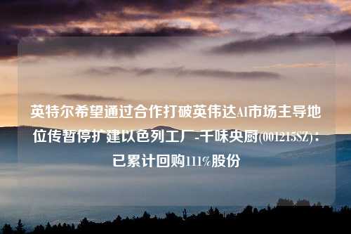 英特尔希望通过合作打破英伟达AI市场主导地位传暂停扩建以色列工厂-千味央厨(001215SZ)：已累计回购111%股份