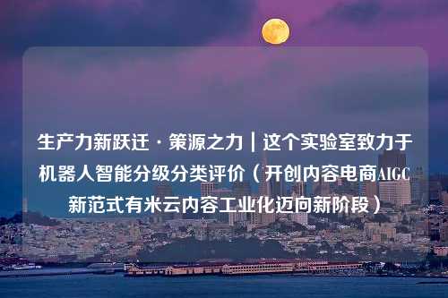 生产力新跃迁·策源之力｜这个实验室致力于机器人智能分级分类评价（开创内容电商AIGC新范式有米云内容工业化迈向新阶段）