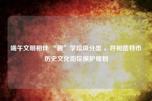 端午文明相伴 “趣”学垃圾分类 ，呼和浩特市历史文化街区保护规划