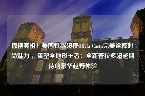 惊艳亮相！美国性感超模Olivia Casta完美诠释时尚魅力 ，重塑全地形王者：全新普拉多超越期待的豪华越野体验