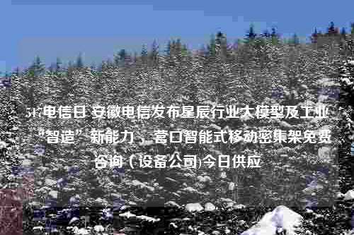 517电信日 安徽电信发布星辰行业大模型及工业“智造”新能力 ，营口智能式移动密集架免费咨询（设备公司)今日供应