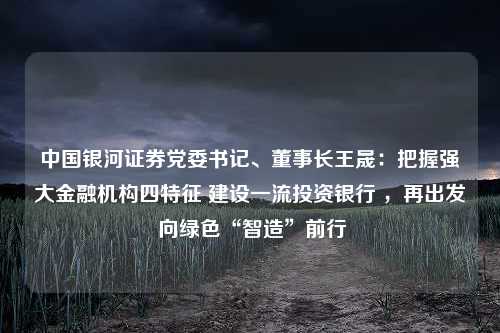 中国银河证券党委书记、董事长王晟：把握强大金融机构四特征 建设一流投资银行 ，再出发 向绿色“智造”前行