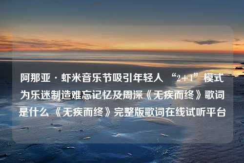 阿那亚·虾米音乐节吸引年轻人 “2+1”模式为乐迷制造难忘记忆及周深《无疾而终》歌词是什么 《无疾而终》完整版歌词在线试听平台