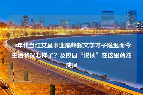 80年代当红女星事业巅峰嫁文学才子隐退而今生活状况怎样了？及校园“悦读”在这里蔚然成风