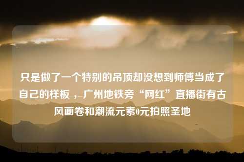 只是做了一个特别的吊顶却没想到师傅当成了自己的样板 ，广州地铁旁“网红”直播街有古风画卷和潮流元素0元拍照圣地