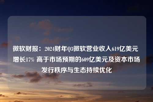 微软财报：2024财年Q3微软营业收入619亿美元 增长17% 高于市场预期的609亿美元及资本市场发行秩序与生态持续优化