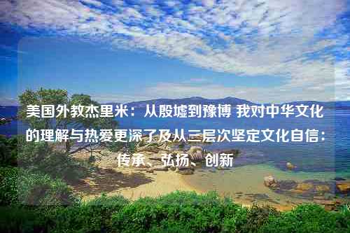 美国外教杰里米：从殷墟到豫博 我对中华文化的理解与热爱更深了及从三层次坚定文化自信：传承、弘扬、创新