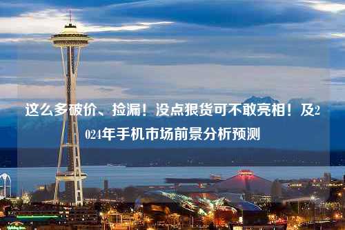 这么多破价、捡漏！没点狠货可不敢亮相！及2024年手机市场前景分析预测