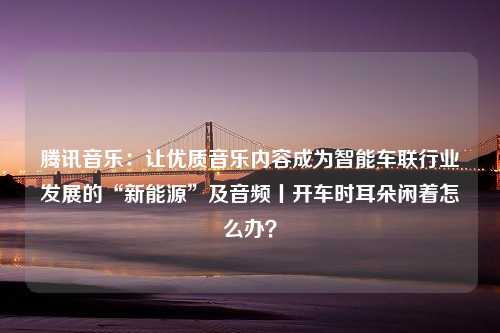 腾讯音乐：让优质音乐内容成为智能车联行业发展的“新能源”及音频丨开车时耳朵闲着怎么办？