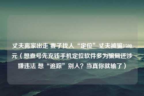 丈夫离家出走 妻子找人“定位”丈夫被骗1500元（想查号先充钱手机定位软件多为骗局还涉嫌违法 想“追踪”别人？当真你就输了）