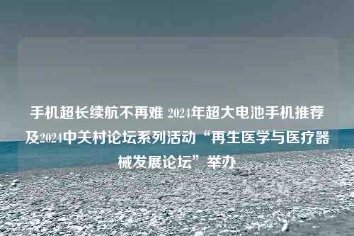 手机超长续航不再难 2024年超大电池手机推荐及2024中关村论坛系列活动“再生医学与医疗器械发展论坛”举办