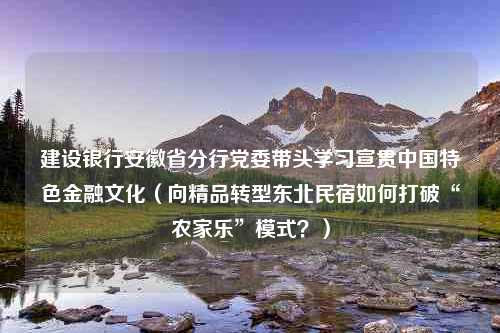 建设银行安徽省分行党委带头学习宣贯中国特色金融文化（向精品转型东北民宿如何打破“农家乐”模式？）