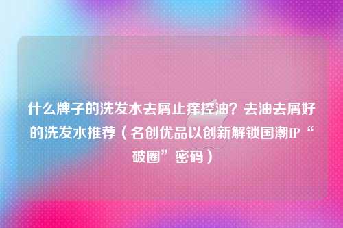 什么牌子的洗发水去屑止痒控油？去油去屑好的洗发水推荐（名创优品以创新解锁国潮IP“破圈”密码）