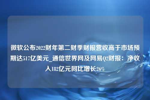 微软公布2022财年第二财季财报营收高于市场预期达517亿美元_通信世界网及网易Q2财报：净收入182亿元同比增长26%